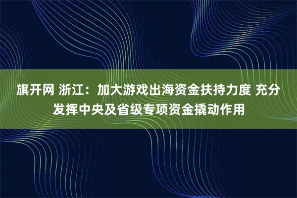 旗开网 浙江：加大游戏出海资金扶持力度 充分发挥中央及省级专项资金撬动作用