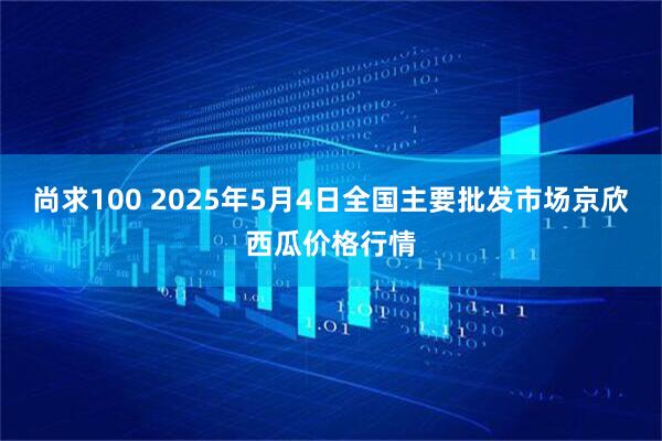 尚求100 2025年5月4日全国主要批发市场京欣西瓜价格行情