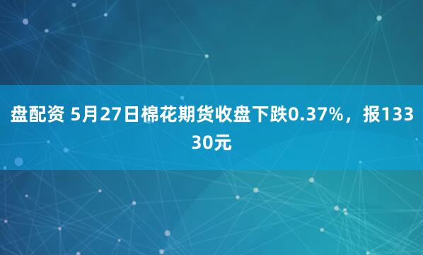 盘配资 5月27日棉花期货收盘下跌0.37%，报13330元