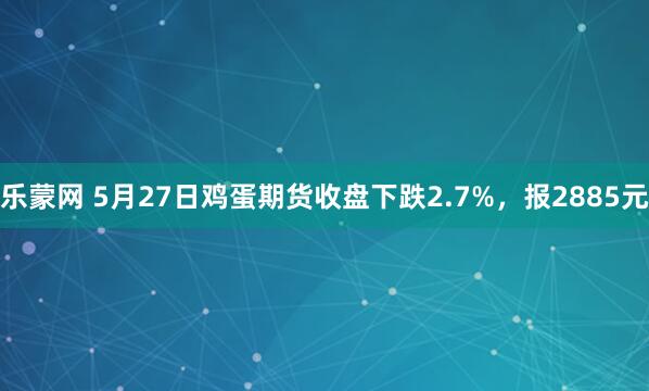 乐蒙网 5月27日鸡蛋期货收盘下跌2.7%，报2885元