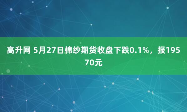 高升网 5月27日棉纱期货收盘下跌0.1%，报19570元