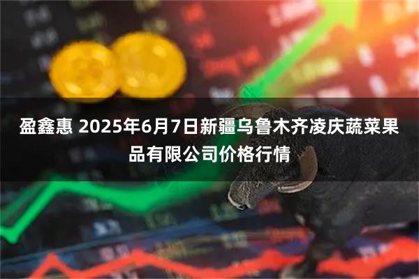 盈鑫惠 2025年6月7日新疆乌鲁木齐凌庆蔬菜果品有限公司价格行情