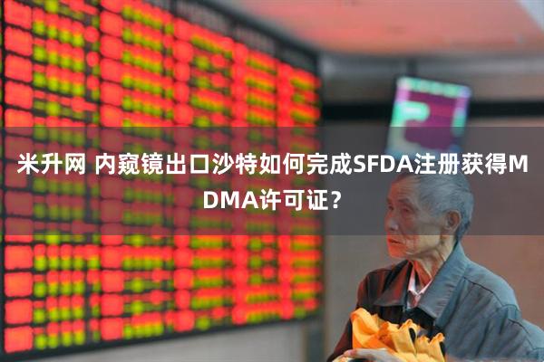 米升网 内窥镜出口沙特如何完成SFDA注册获得MDMA许可证？