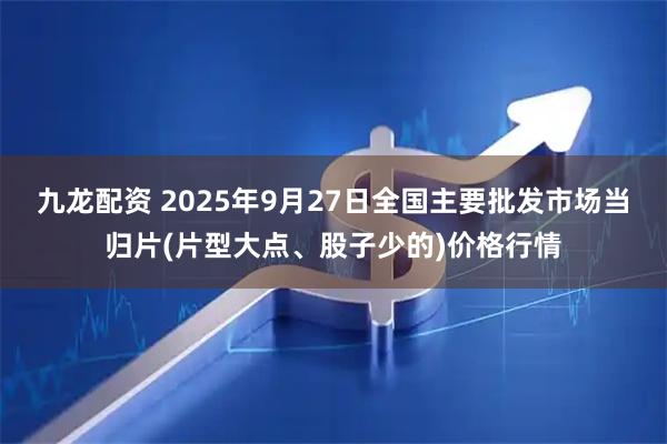 九龙配资 2025年9月27日全国主要批发市场当归片(片型大点、股子少的)价格行情
