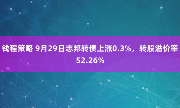 钱程策略 9月29日志邦转债上涨0.3%，转股溢价率52.26%