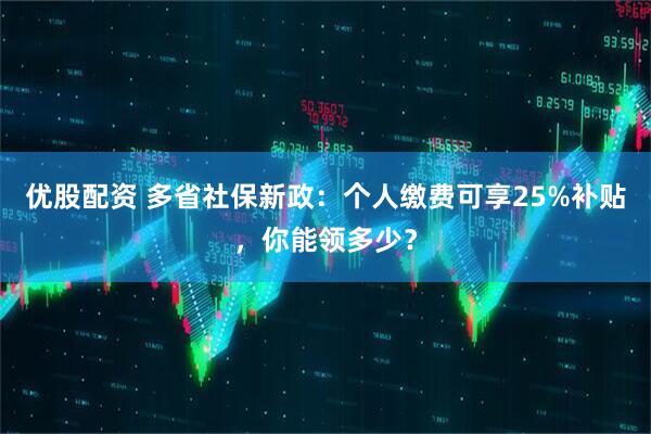 优股配资 多省社保新政：个人缴费可享25%补贴，你能领多少？