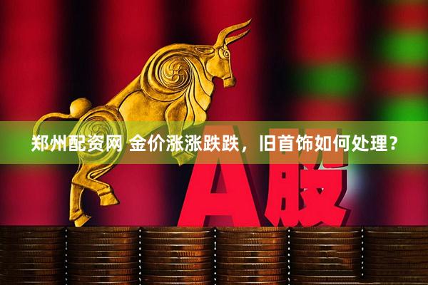 郑州配资网 金价涨涨跌跌，旧首饰如何处理？
