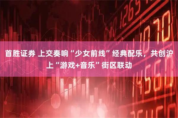 首胜证券 上交奏响“少女前线”经典配乐，共创沪上“游戏+音乐”街区联动