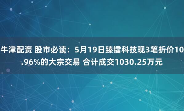 牛津配资 股市必读：5月19日臻镭科技现3笔折价10.96%的大宗交易 合计成交1030.25万元
