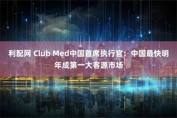 利配网 Club Med中国首席执行官：中国最快明年成第一大客源市场