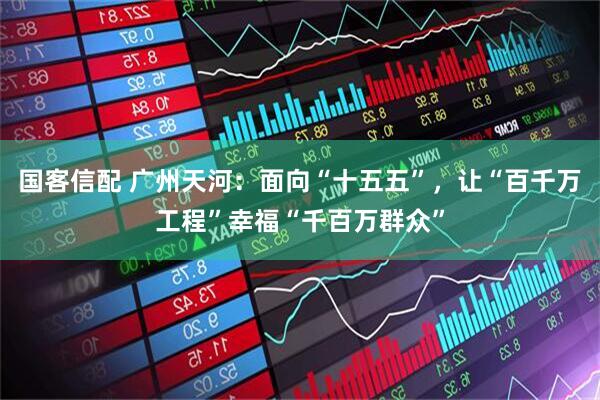 国客信配 广州天河：面向“十五五”，让“百千万工程”幸福“千百万群众”