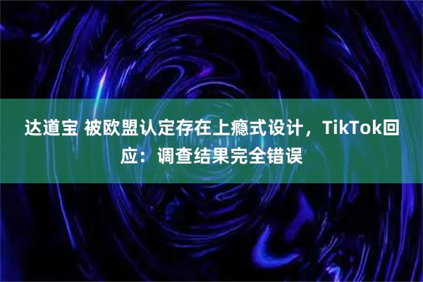 达道宝 被欧盟认定存在上瘾式设计，TikTok回应：调查结果完全错误