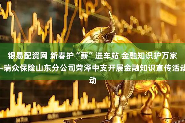 银易配资网 新春护“薪”进车站 金融知识护万家—瑞众保险山东分公司菏泽中支开展金融知识宣传活动