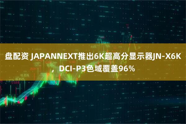 盘配资 JAPANNEXT推出6K超高分显示器JN-X6K，DCI-P3色域覆盖96%