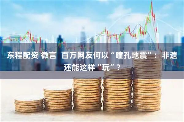 东程配资 微言  百万网友何以“瞳孔地震”：非遗还能这样“玩”？