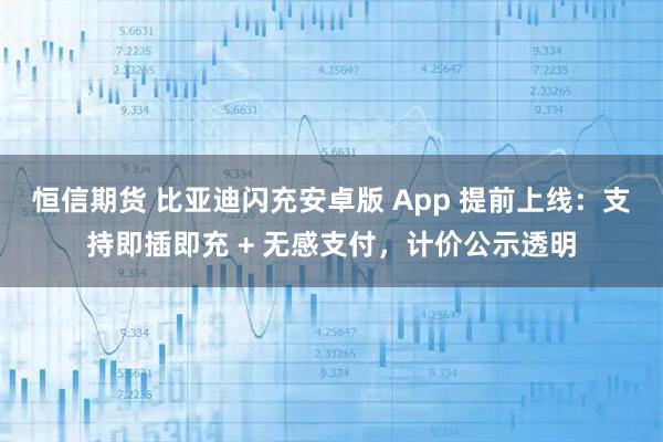 恒信期货 比亚迪闪充安卓版 App 提前上线：支持即插即充 + 无感支付，计价公示透明